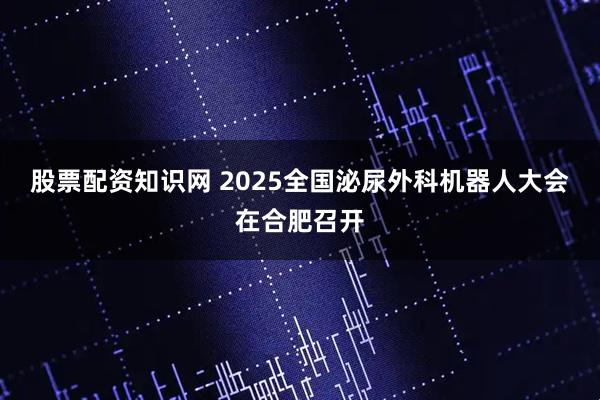 股票配资知识网 2025全国泌尿外科机器人大会在合肥召开
