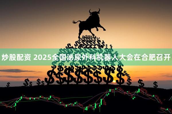 炒股配资 2025全国泌尿外科机器人大会在合肥召开