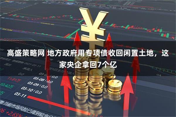 高盛策略网 地方政府用专项债收回闲置土地，这家央企拿回7个亿