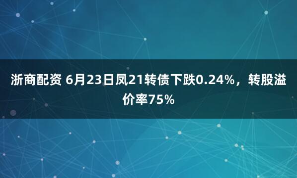 浙商配资 6月23日凤21转债下跌0.24%，转股溢价率75%