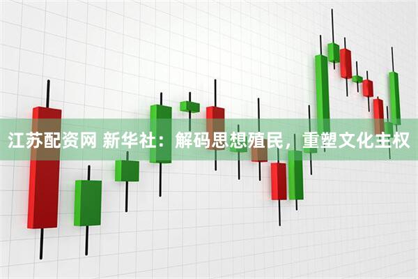 江苏配资网 新华社：解码思想殖民，重塑文化主权