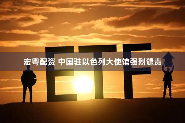 宏粤配资 中国驻以色列大使馆强烈谴责