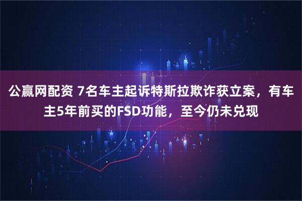 公赢网配资 7名车主起诉特斯拉欺诈获立案，有车主5年前买的FSD功能，至今仍未兑现