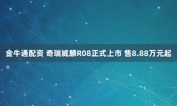 金牛通配资 奇瑞威麟R08正式上市 售8.88万元起